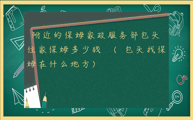 附近的保姆家政服务部包头住家保姆多少钱 (包头找保姆在什么地方)
